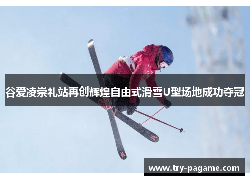 谷爱凌崇礼站再创辉煌自由式滑雪U型场地成功夺冠
