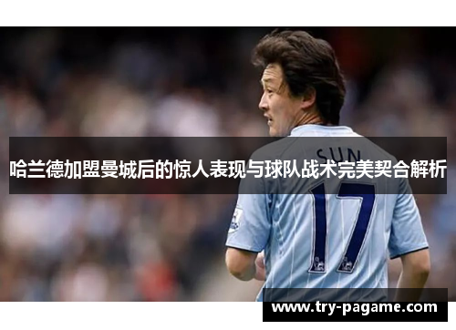 哈兰德加盟曼城后的惊人表现与球队战术完美契合解析