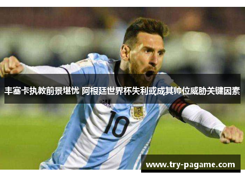 丰塞卡执教前景堪忧 阿根廷世界杯失利或成其帅位威胁关键因素