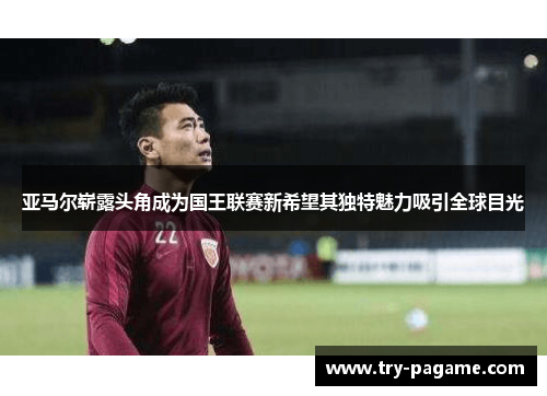 亚马尔崭露头角成为国王联赛新希望其独特魅力吸引全球目光