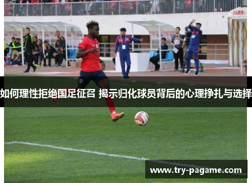 如何理性拒绝国足征召 揭示归化球员背后的心理挣扎与选择