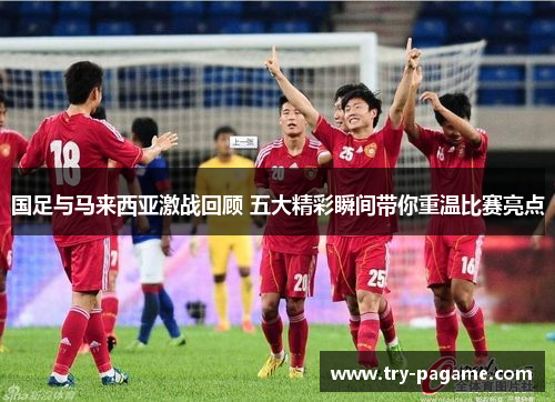 国足与马来西亚激战回顾 五大精彩瞬间带你重温比赛亮点