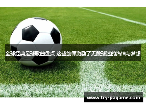 全球经典足球歌曲盘点 这些旋律激励了无数球迷的热情与梦想