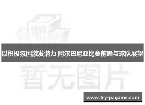 以积极氛围激发潜力 阿尔巴尼亚比赛前瞻与球队展望