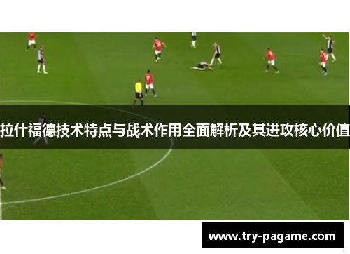 拉什福德技术特点与战术作用全面解析及其进攻核心价值