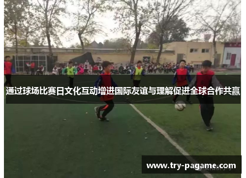 通过球场比赛日文化互动增进国际友谊与理解促进全球合作共赢