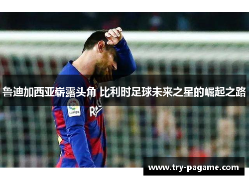 鲁迪加西亚崭露头角 比利时足球未来之星的崛起之路 鲁迪加西亚崭露头角 比利时足球未来之星的崛起之路