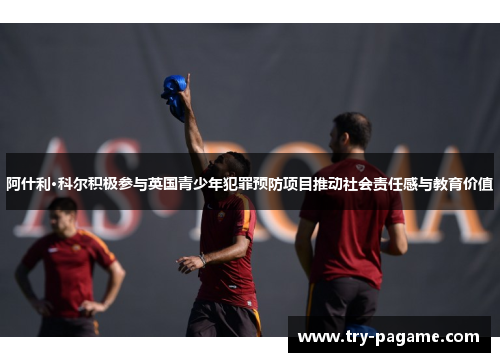 阿什利·科尔积极参与英国青少年犯罪预防项目推动社会责任感与教育价值 阿什利·科尔积极参与英国青少年犯罪预防项目推动社会责任感与教育价值