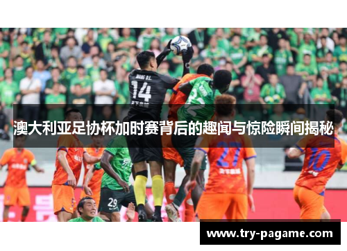 澳大利亚足协杯加时赛背后的趣闻与惊险瞬间揭秘 澳大利亚足协杯加时赛背后的趣闻与惊险瞬间揭秘