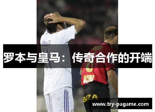 罗本与皇马:传奇合作的开端 罗本与皇马:传奇合作的开端