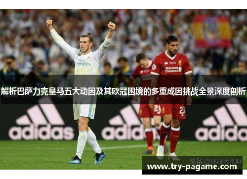 解析巴萨力克皇马五大动因及其欧冠困境的多重成因挑战全景深度剖析