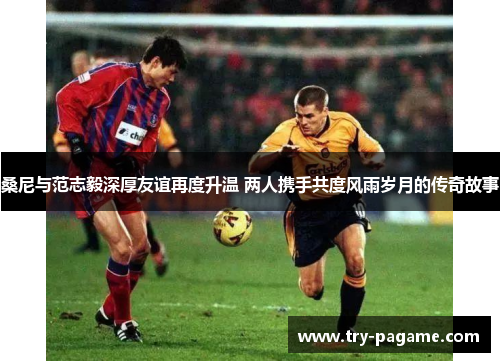 桑尼与范志毅深厚友谊再度升温 两人携手共度风雨岁月的传奇故事