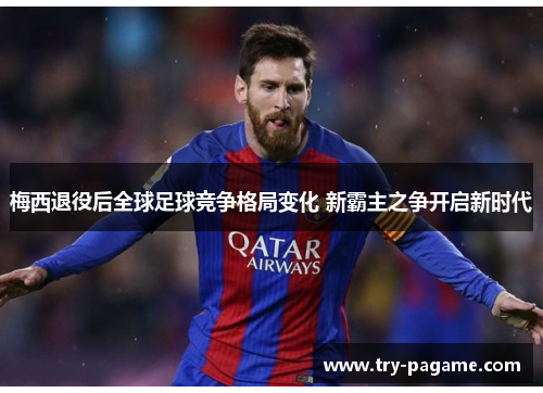梅西退役后全球足球竞争格局变化 新霸主之争开启新时代