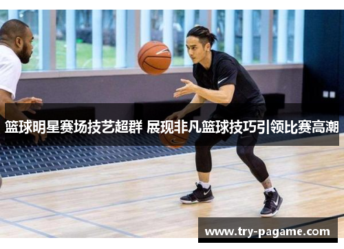 篮球明星赛场技艺超群 展现非凡篮球技巧引领比赛高潮 篮球明星赛场技艺超群 展现非凡篮球技巧引领比赛高潮