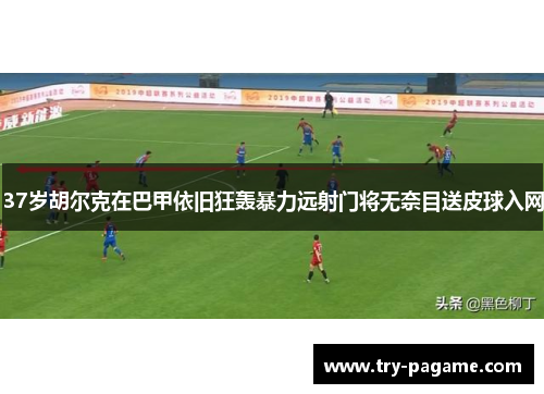 37岁胡尔克在巴甲依旧狂轰暴力远射门将无奈目送皮球入网