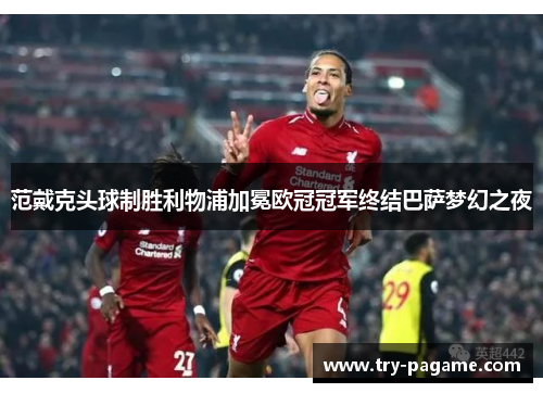 范戴克头球制胜利物浦加冕欧冠冠军终结巴萨梦幻之夜