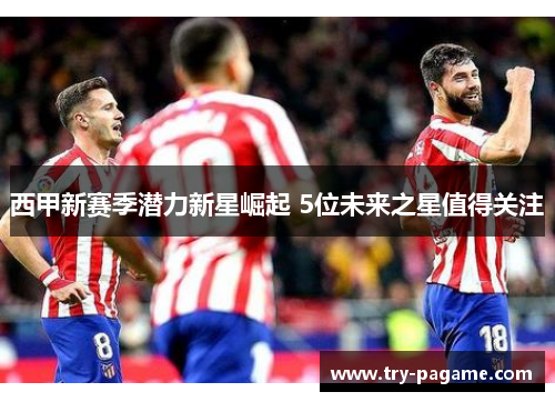 西甲新赛季潜力新星崛起 5位未来之星值得关注 西甲新赛季潜力新星崛起 5位未来之星值得关注