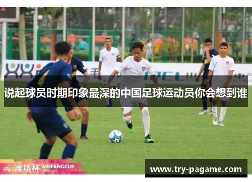 说起球员时期印象最深的中国足球运动员你会想到谁 说起球员时期印象最深的中国足球运动员你会想到谁