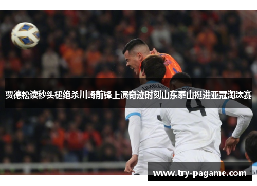 贾德松读秒头槌绝杀川崎前锋上演奇迹时刻山东泰山挺进亚冠淘汰赛 贾德松读秒头槌绝杀川崎前锋上演奇迹时刻山东泰山挺进亚冠淘汰赛