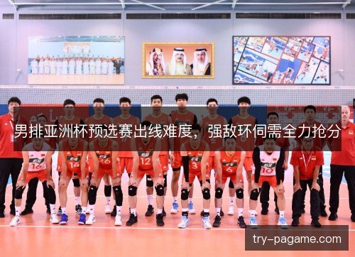 男排亚洲杯预选赛出线难度,强敌环伺需全力抢分 男排亚洲杯预选赛出线难度,强敌环伺需全力抢分